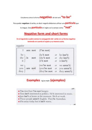 Estudiemos ahora la forma   negativa del del verb “to be”
Para poder negatizar el verbo, es decir negarlo debemos utilizar una partícula que

        la niegue. Esta partícula en ingles se la conoce como   “not”
             Negative form and short forms
    En el siguiente cuadro vemos la conjugación del verbo en su forma negativa
                   teniendo en cuenta el sujeto y su manera corta.




                 Examples             /ɪgˈzɑːmpls/   (ejemplos)
 