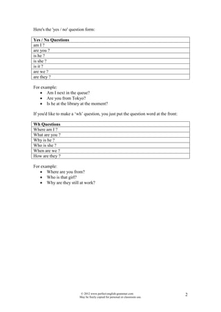 Here's the 'yes / no' question form:

Yes / o Questions
am I ?
are you ?
is he ?
is she ?
is it ?
are we ?
are they ?

For example:
   • Am I next in the queue?
   • Are you from Tokyo?
   • Is he at the library at the moment?

If you'd like to make a ‘wh’ question, you just put the question word at the front:

Wh Questions
Where am I ?
What are you ?
Why is he ?
Who is she ?
When are we ?
How are they ?

For example:
   • Where are you from?
   • Who is that girl?
   • Why are they still at work?




                            © 2012 www.perfect-english-grammar.com                    2
                           May be freely copied for personal or classroom use.
 