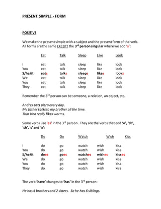 PRESENT SIMPLE - FORM 
POSITIVE 
We make the present simple with a subject and the present form of the verb. 
All forms are the same EXCEPT the 3rd person singular where we add ‘s’: 
Eat Talk Sleep Like Look 
I eat talk sleep like look 
You eat talk sleep like look 
S/he/it eats talks sleeps likes looks 
We eat talk sleep like look 
You eat talk sleep like look 
They eat talk sleep like look 
Remember the 3rd person can be someone, a relation, an object, etc. 
Andres eats pizza every day. 
My father talks to my brother all the time. 
That bird really likes worms. 
Some verbs use ‘es’ in the 3rd person. They are the verbs that end ‘o’, ‘ch’, 
‘sh’, ‘s’ and ‘x’: 
Do Go Watch Wish Kiss 
I do go watch wish kiss 
You do go watch wish kiss 
S/he/it does goes watches wishes kisses 
We do go watch wish kiss 
You do go watch wish kiss 
They do go watch wish kiss 
The verb ‘have’ changes to ‘has’ in the 3rd person: 
He has 4 brothers and 2 sisters. So he has 6 siblings. 
 