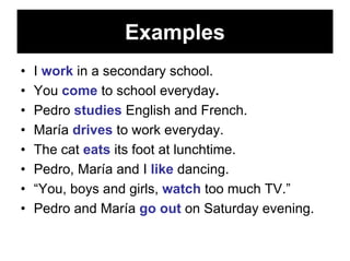 Examples
•   I work in a secondary school.
•   You come to school everyday.
•   Pedro studies English and French.
•   María drives to work everyday.
•   The cat eats its foot at lunchtime.
•   Pedro, María and I like dancing.
•   “You, boys and girls, watch too much TV.”
•   Pedro and María go out on Saturday evening.
 