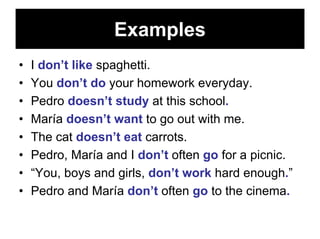 Examples
•   I don’t like spaghetti.
•   You don’t do your homework everyday.
•   Pedro doesn’t study at this school.
•   María doesn’t want to go out with me.
•   The cat doesn’t eat carrots.
•   Pedro, María and I don’t often go for a picnic.
•   “You, boys and girls, don’t work hard enough.”
•   Pedro and María don’t often go to the cinema.
 