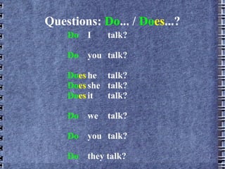 Questions:  Do ... /  Do es ...? Do I  talk? Do you talk? Do es he talk ? Do es she  talk ? Do es it  talk ? Do we  talk? Do you  talk? Do they talk? 