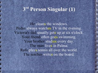 3 rd  Person Singular (1) He  clean s  the windows. Pedro  always watch es  TV in the evening. Victoria's dad  usually get s  up at six o'clock. Your friend  often go es  swimming. Your brother  stud ies  every day. The man  live s  in Palma. Rafa  play s  tennis all over the world. The teacher  write s  on the board. 