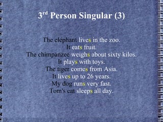 3 rd  Person Singular (3) The elephant  live s  in the zoo. It  eat s  fruit. The chimpanzee  weigh s  about sixty kilos. It  play s  with toys. The tiger  come s  from Asia. It  live s  up to 26 years. My dog  run s  very fast. Tom's cat  sleep s  all day. 