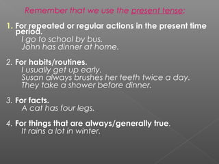 Remember that we use the present tense:
1. For repeated or regular actions in the present time
period.
I go to school by bus.
John has dinner at home.
2. For habits/routines.
I usually get up early.
Susan always brushes her teeth twice a day.
They take a shower before dinner.
3. For facts.
A cat has four legs.
4. For things that are always/generally true.
It rains a lot in winter.

 