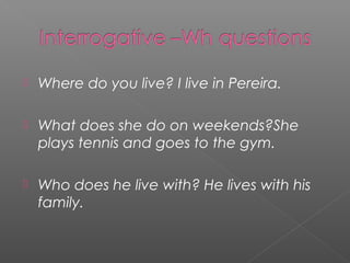 

Where do you live? I live in Pereira.



What does she do on weekends?She
plays tennis and goes to the gym.



Who does he live with? He lives with his
family.

 
