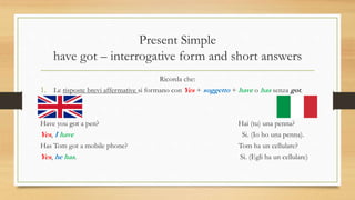 Present Simple
have got – interrogative form and short answers
Ricorda che:
1. Le risposte brevi affermative si formano con Yes + soggetto + have o has senza got.
Have you got a pen? Hai (tu) una penna?
Yes, I have Si. (Io ho una penna).
Has Tom got a mobile phone? Tom ha un cellulare?
Yes, he has. Si. (Egli ha un cellulare)
 