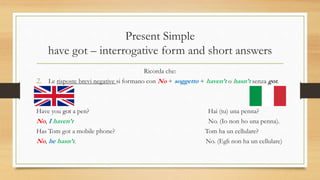 Present Simple
have got – interrogative form and short answers
Ricorda che:
2. Le risposte brevi negative si formano con No + soggetto + haven’t o hasn’t senza got.
Have you got a pen? Hai (tu) una penna?
No, I haven’t No. (Io non ho una penna).
Has Tom got a mobile phone? Tom ha un cellulare?
No, he hasn’t. No. (Egli non ha un cellulare)
 