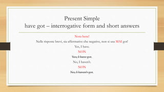 Present Simple
have got – interrogative form and short answers
Nota bene!
Nelle risposte brevi, sia affermative che negative, non si usa MAI got!
Yes, I have.
NON
Yes, I have got.
No, I haven’t.
NON
No, I haven’t got.
 