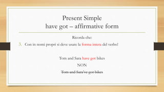 Present Simple
have got – affirmative form
Ricorda che:
3. Con in nomi propri si deve usare la forma intera del verbo!
Tom and Sara have got bikes
NON
Tom and Sara’ve got bikes
 