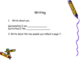 Writing
1. Write about you.
(personality) I am ______________
(activities) I like _________________
2. Write about the two people you talked in page 7.
 