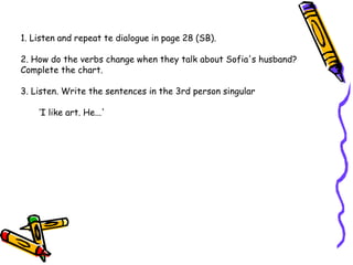 1. Listen and repeat te dialogue in page 28 (SB).
2. How do the verbs change when they talk about Sofia's husband?
Complete the chart.
3. Listen. Write the sentences in the 3rd person singular
‘I like art. He...'
 