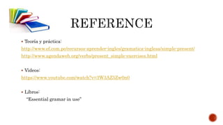  Teoría y práctica:
http://www.ef.com.pe/recursos-aprender-ingles/gramatica-inglesa/simple-present/
http://www.agendaweb.org/verbs/present_simple-exercises.html
Videos:
https://www.youtube.com/watch?v=3W3AZ5Zw0n0
Líbros:
“Essential gramar in use”