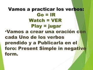 Vamos a practicar los verbos:
Go = IR
Watch = VER
Play = jugar
•Vamos a crear una oración con
cada Uno de los verbos
prendido y a Publicarla en el
foro: Present Simple in negative
form.
 