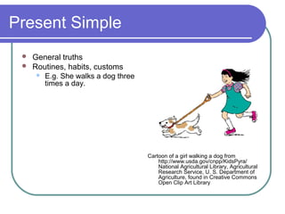 Present Simple
  General truths
  Routines, habits, customs
     E.g. She walks a dog three
      times a day.




                                   Cartoon of a girl walking a dog from
                                       http://www.usda.gov/cnpp/KidsPyra/
                                       National Agricultural Library, Agricultural
                                       Research Service, U. S. Department of
                                       Agriculture, found in Creative Commons
                                       Open Clip Art Library
 