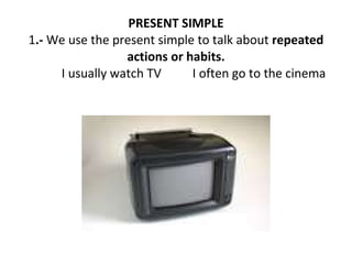 PRESENT SIMPLE 1 .-  We use the present simple to talk about  repeated actions or habits. I usually watch TV  I often go to the cinema 