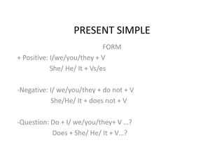 PRESENT SIMPLE 
FORM 
+ Positive: I/we/you/they + V 
She/ He/ It + Vs/es 
-Negative: I/ we/you/they + do not + V 
She/He/ It + does not + V 
-Question: Do + I/ we/you/they+ V …? 
Does + She/ He/ It + V…? 
