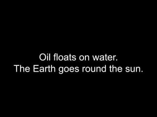 Oil floats on water.
The Earth goes round the sun.
 
