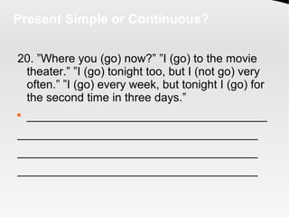 Present Simple or Continuous?
20. ”Where you (go) now?” ”I (go) to the movie
theater.” ”I (go) tonight too, but I (not go) very
often.” ”I (go) every week, but tonight I (go) for
the second time in three days.”

_____________________________________
_____________________________________
_____________________________________
_____________________________________
 