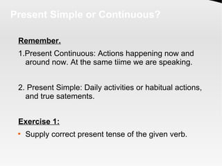 Present Simple or Continuous?
Remember.
1.Present Continuous: Actions happening now and
around now. At the same tiime we are speaking.
2. Present Simple: Daily activities or habitual actions,
and true satements.
Exercise 1:

Supply correct present tense of the given verb.
 