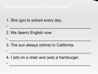 Present Simple or Continuous?
1. She (go) to school every day.

_____________________________________
2. We (learn) English now.

_____________________________________
3. The sun always (shine) in California.

_____________________________________
4. I (sit) on a chair and (eat) a hamburger.

_____________________________________
 
