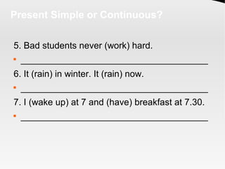 Present Simple or Continuous?
5. Bad students never (work) hard.

_____________________________________
6. It (rain) in winter. It (rain) now.

_____________________________________
7. I (wake up) at 7 and (have) breakfast at 7.30.

_____________________________________
 