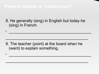 Present Simple or Continuous?
8. He generally (sing) in English but today he
(sing) in French.

_____________________________________
_____________________________________
9. The teacher (point) at the board when he
(want) to explain something.

_____________________________________
_____________________________________
 