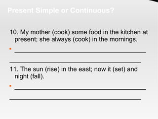 Present Simple or Continuous?
10. My mother (cook) some food in the kitchen at
present; she always (cook) in the mornings.

_____________________________________
_____________________________________
11. The sun (rise) in the east; now it (set) and
night (fall).

_____________________________________
_____________________________________
 