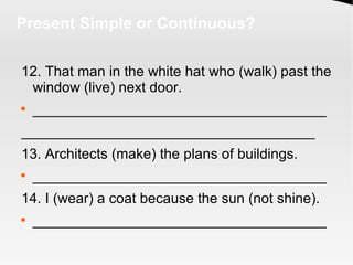 Present Simple or Continuous?
12. That man in the white hat who (walk) past the
window (live) next door.

_____________________________________
_____________________________________
13. Architects (make) the plans of buildings.

_____________________________________
14. I (wear) a coat because the sun (not shine).

_____________________________________
 