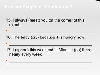 Present Simple or Continuous?
15. I always (meet) you on the corner of this
street.

_____________________________________
16. The baby (cry) because it is hungry now.

_____________________________________
17. I (spend) this weekend in Miami. I (go) there
nearly every week.

_____________________________________
_____________________________________
 