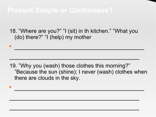 Present Simple or Continuous?
18. ”Where are you?” ”I (sit) in th kitchen.” ”What you
(do) there?” ”I (help) my mother

_____________________________________
_____________________________________
19. ”Why you (wash) those clothes this morning?”
”Because the sun (shine); I never (wash) clothes when
there are clouds in the sky.

_____________________________________
_____________________________________
_____________________________________
 