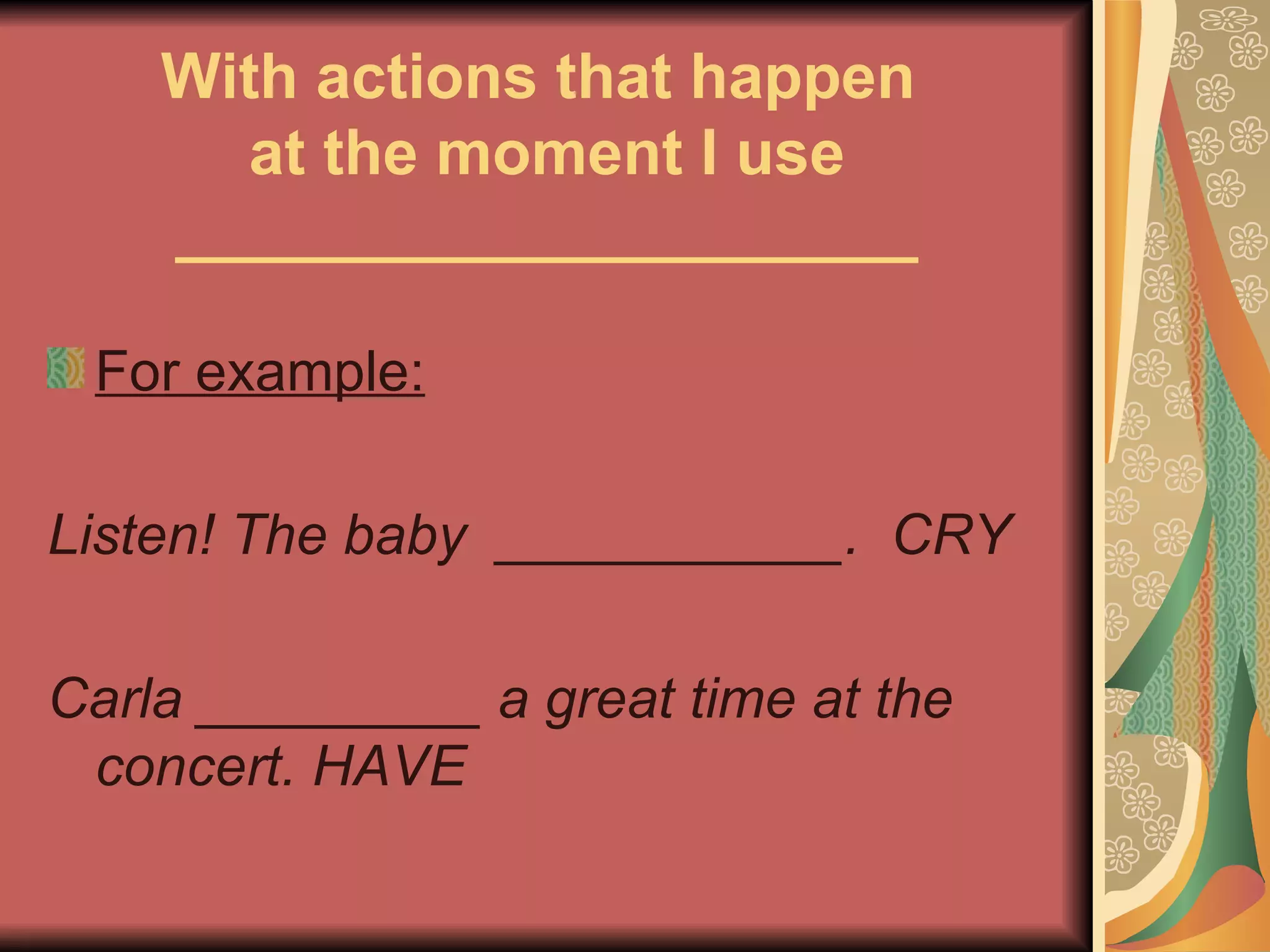 With actions that happen
      at the moment I use
    _____________________

 For example:

Listen! The baby ___________. CRY

Carla _________ a great time at the
 concert. HAVE
 