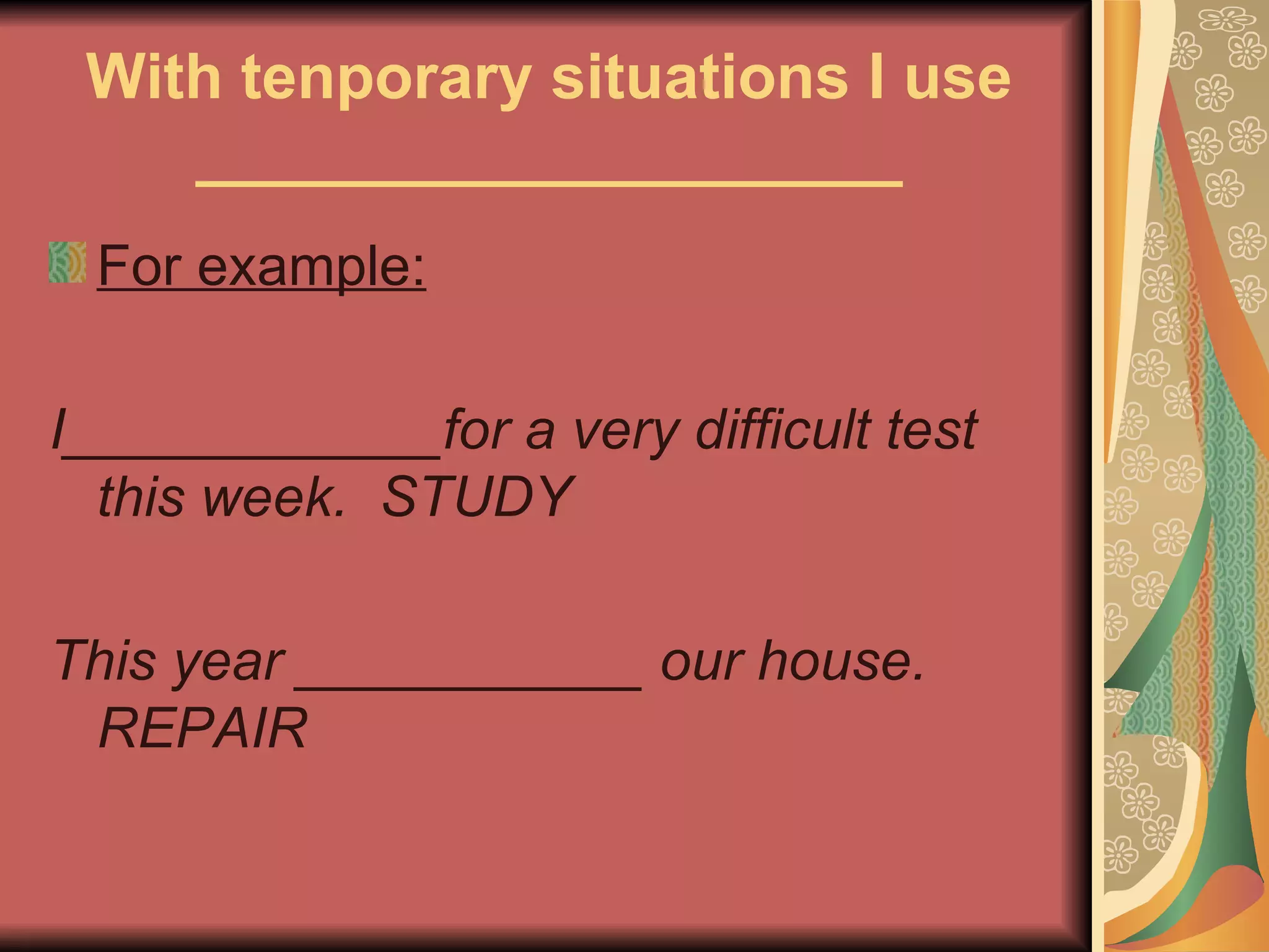 With tenporary situations I use
    ____________________
 For example:

I____________for a very difficult test
  this week. STUDY

This year ___________ our house.
 REPAIR
 