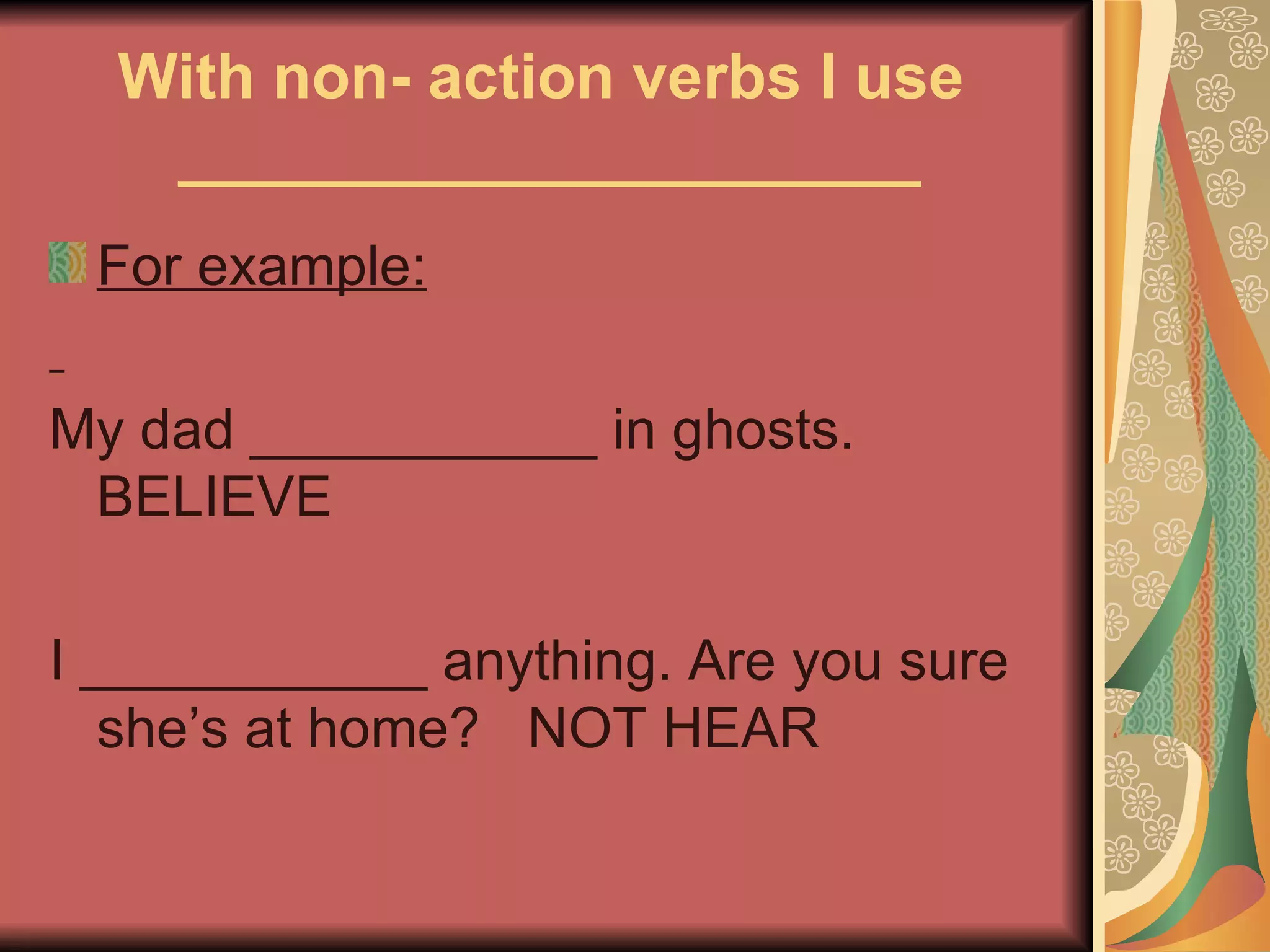 With non- action verbs I use
   _____________________
 For example:

My dad ___________ in ghosts.
 BELIEVE

I ___________ anything. Are you sure
   she’s at home? NOT HEAR
 