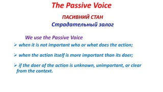 The Passive Voice
ПАСИВНИЙ СТАН
Страдательный залог
We use the Passive Voice
 when it is not important who or what does the action;
 when the action itself is more important than its doer;
 if the doer of the action is unknown, unimportant, or clear
from the context.
 