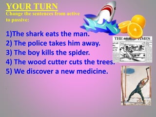 YOUR TURN
Change the sentences from active
to passive:
1)The shark eats the man.
2) The police takes him away.
3) The boy kills the spider.
4) The wood cutter cuts the trees.
5) We discover a new medicine.
.
 