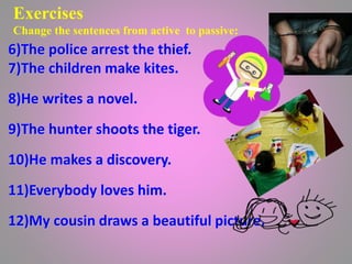 Exercises
Change the sentences from active to passive:
.
6)The police arrest the thief.
7)The children make kites.
8)He writes a novel.
9)The hunter shoots the tiger.
10)He makes a discovery.
11)Everybody loves him.
12)My cousin draws a beautiful picture.
 