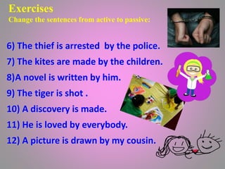 Exercises
Change the sentences from active to passive:
6) The thief is arrested by the police.
7) The kites are made by the children.
8)A novel is written by him.
9) The tiger is shot .
10) A discovery is made.
11) He is loved by everybody.
12) A picture is drawn by my cousin.
 