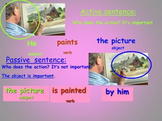 Active sentence:
paints
verb
the picture
object
He
subject
paints
verb
the pic
Who does the action? It’s important
Passive sentence:
Who does the action? It’s not important
The object is important.
is painted
verb
by him
the picture
subject
 