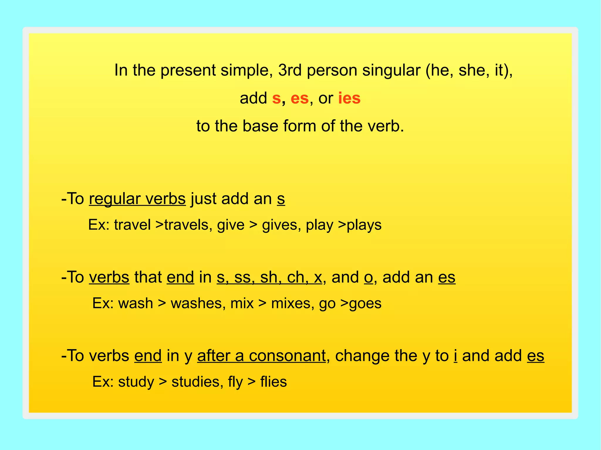 In the present simple, 3rd person singular (he, she, it),
add s, es, or ies
to the base form of the verb.
-To regular verbs just add an s
Ex: travel >travels, give > gives, play >plays
-To verbs that end in s, ss, sh, ch, x, and o, add an es
Ex: wash > washes, mix > mixes, go >goes
-To verbs end in y after a consonant, change the y to i and add es
Ex: study > studies, fly > flies