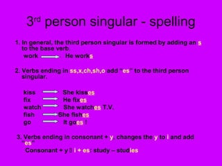 3 person singular - spelling
      rd

1. In general, the third person singular is formed by adding an s
   to the base verb.
    work           He works

2. Verbs ending in ss,x,ch,sh,o add “es” to the third person
   singular.

  kiss          She kisses
  fix           He fixes
  watch         She watches T.V.
  fish         She fishes
  go            It goes !

3. Verbs ending in consonant + y, changes the y to i and add
  “es”
   Consonant + y  i + es: study – studies
 