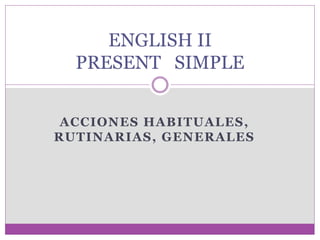 ACCIONES HABITUALES,
RUTINARIAS, GENERALES
ENGLISH II
PRESENT SIMPLE
 
