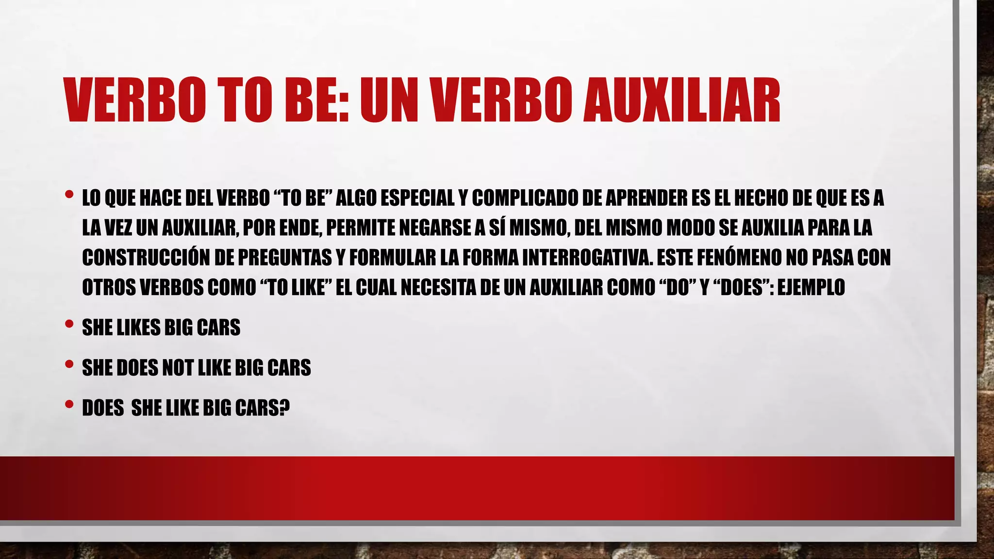VERBO TO BE: UN VERBO AUXILIAR
• LO QUE HACE DEL VERBO “TO BE” ALGO ESPECIAL Y COMPLICADO DE APRENDER ES EL HECHO DE QUE ES A
LA VEZ UN AUXILIAR, POR ENDE, PERMITE NEGARSE A SÍ MISMO, DEL MISMO MODO SE AUXILIA PARA LA
CONSTRUCCIÓN DE PREGUNTAS Y FORMULAR LA FORMA INTERROGATIVA. ESTE FENÓMENO NO PASA CON
OTROS VERBOS COMO “TOLIKE” EL CUAL NECESITA DE UN AUXILIAR COMO “DO” Y “DOES”: EJEMPLO
• SHE LIKES BIG CARS
• SHE DOES NOT LIKE BIG CARS
• DOES SHE LIKE BIG CARS?
 