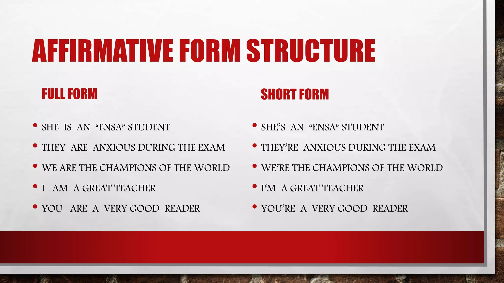 AFFIRMATIVE FORM STRUCTURE
FULL FORM
• SHE IS AN “ENSA” STUDENT
• THEY ARE ANXIOUS DURING THE EXAM
• WE ARE THE CHAMPIONS OF THE WORLD
• I AM A GREAT TEACHER
• YOU ARE A VERY GOOD READER
SHORT FORM
• SHE’S AN “ENSA” STUDENT
• THEY’RE ANXIOUS DURING THE EXAM
• WE’RE THE CHAMPIONS OF THE WORLD
• I‘M A GREAT TEACHER
• YOU’RE A VERY GOOD READER
 