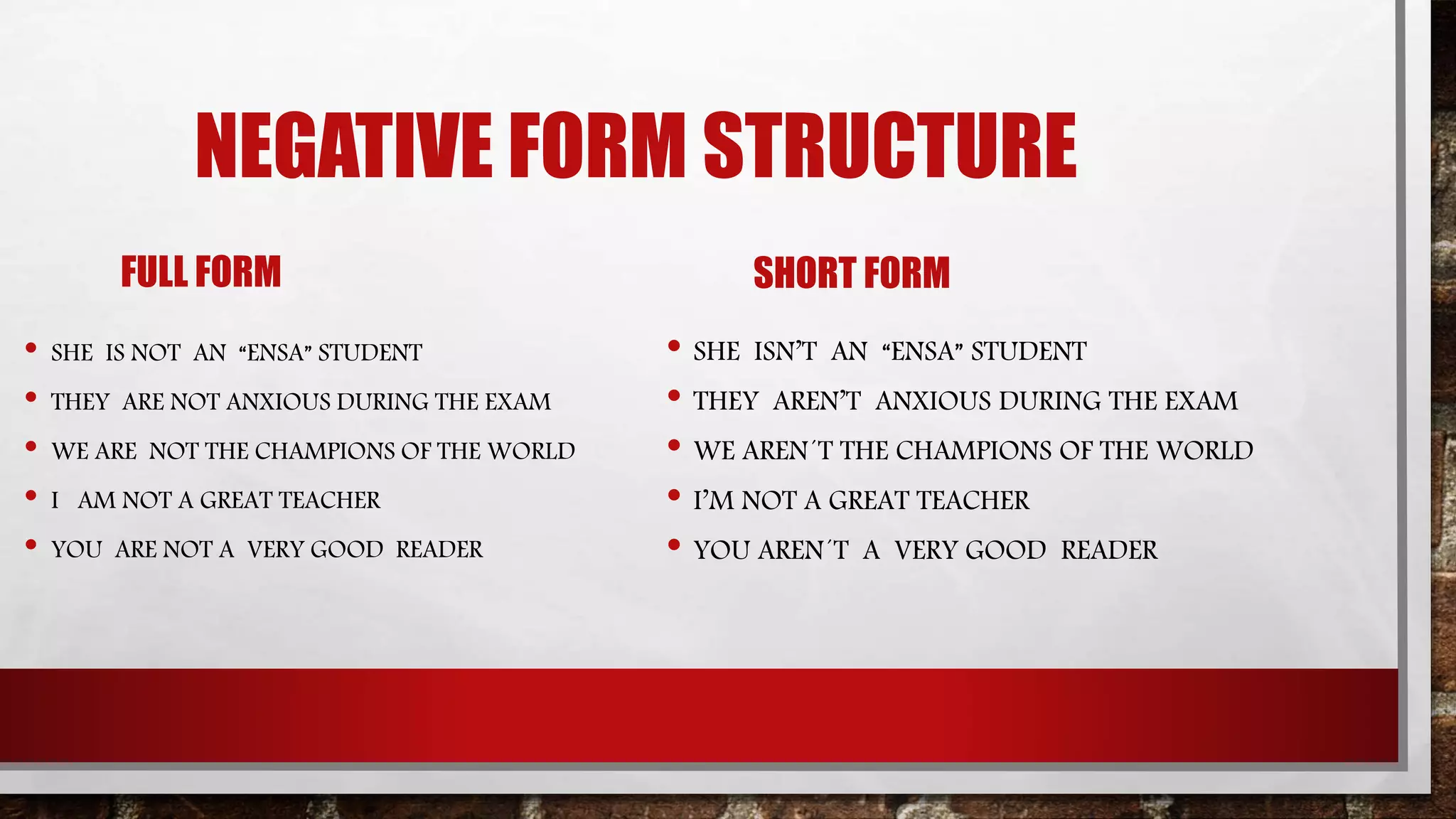 NEGATIVE FORM STRUCTURE
FULL FORM
• SHE IS NOT AN “ENSA” STUDENT
• THEY ARE NOT ANXIOUS DURING THE EXAM
• WE ARE NOT THE CHAMPIONS OF THE WORLD
• I AM NOT A GREAT TEACHER
• YOU ARE NOT A VERY GOOD READER
SHORT FORM
• SHE ISN’T AN “ENSA” STUDENT
• THEY AREN’T ANXIOUS DURING THE EXAM
• WE AREN´T THE CHAMPIONS OF THE WORLD
• I’M NOT A GREAT TEACHER
• YOU AREN´T A VERY GOOD READER
 