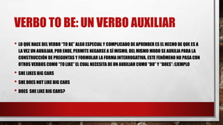 VERBO TO BE: UN VERBO AUXILIAR
• LO QUE HACE DEL VERBO “TO BE” ALGO ESPECIAL Y COMPLICADO DE APRENDER ES EL HECHO DE QUE ES A
LA VEZ UN AUXILIAR, POR ENDE, PERMITE NEGARSE A SÍ MISMO, DEL MISMO MODO SE AUXILIA PARA LA
CONSTRUCCIÓN DE PREGUNTAS Y FORMULAR LA FORMA INTERROGATIVA. ESTE FENÓMENO NO PASA CON
OTROS VERBOS COMO “TOLIKE” EL CUAL NECESITA DE UN AUXILIAR COMO “DO” Y “DOES”: EJEMPLO
• SHE LIKES BIG CARS
• SHE DOES NOT LIKE BIG CARS
• DOES SHE LIKE BIG CARS?
 