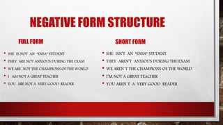 NEGATIVE FORM STRUCTURE
FULL FORM
• SHE IS NOT AN “ENSA” STUDENT
• THEY ARE NOT ANXIOUS DURING THE EXAM
• WE ARE NOT THE CHAMPIONS OF THE WORLD
• I AM NOT A GREAT TEACHER
• YOU ARE NOT A VERY GOOD READER
SHORT FORM
• SHE ISN’T AN “ENSA” STUDENT
• THEY AREN’T ANXIOUS DURING THE EXAM
• WE AREN´T THE CHAMPIONS OF THE WORLD
• I’M NOT A GREAT TEACHER
• YOU AREN´T A VERY GOOD READER
 