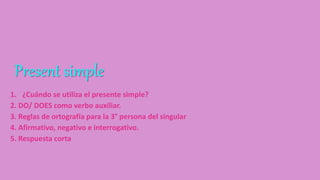 Present simple
1. ¿Cuándo se utiliza el presente simple?
2. DO/ DOES como verbo auxiliar.
3. Reglas de ortografía para la 3° persona del singular
4. Afirmativo, negativo e interrogativo.
5. Respuesta corta
