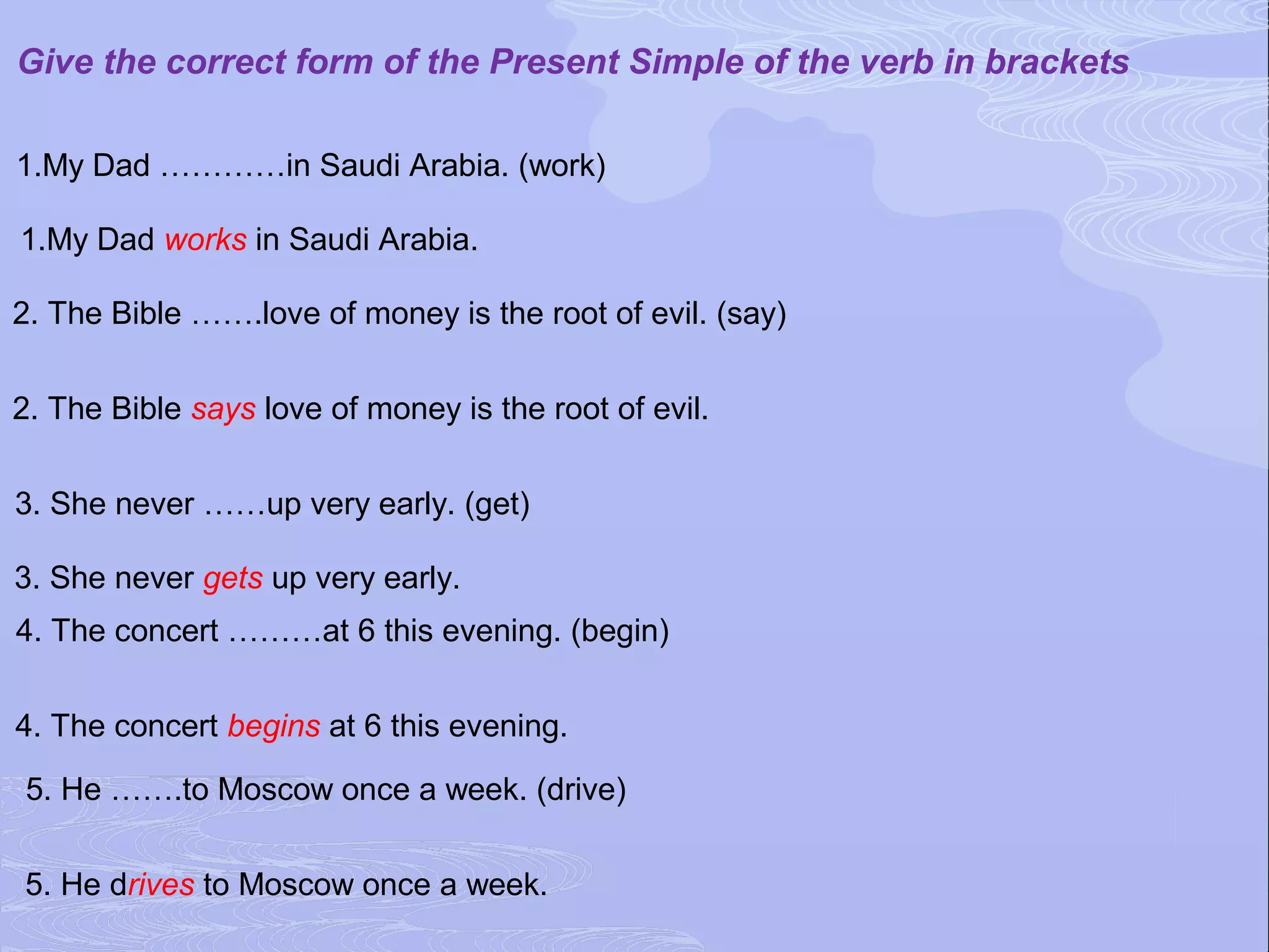 Give the correct form of the Present Simple of the verb in brackets

1.My Dad …………in Saudi Arabia. (work)

1.My Dad works in Saudi Arabia.

2. The Bible …….love of money is the root of evil. (say)


2. The Bible says love of money is the root of evil.


3. She never ……up very early. (get)

3. She never gets up very early.
4. The concert ………at 6 this evening. (begin)


4. The concert begins at 6 this evening.

5. He …….to Moscow once a week. (drive)


5. He drives to Moscow once a week.
 