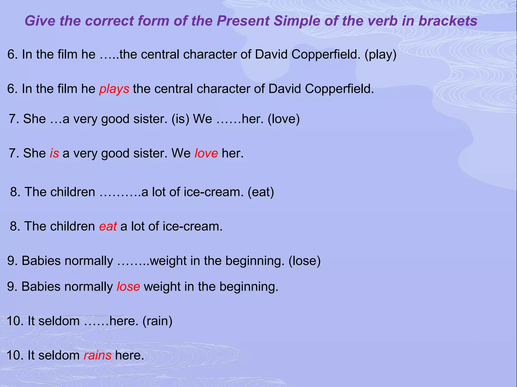 Give the correct form of the Present Simple of the verb in brackets

6. In the film he …..the central character of David Copperfield. (play)

6. In the film he plays the central character of David Copperfield.

7. She …a very good sister. (is) We ……her. (love)

7. She is a very good sister. We love her.


8. The children ……….a lot of ice-cream. (eat)

8. The children eat a lot of ice-cream.

9. Babies normally ……..weight in the beginning. (lose)

9. Babies normally lose weight in the beginning.

10. It seldom ……here. (rain)

10. It seldom rains here.
 